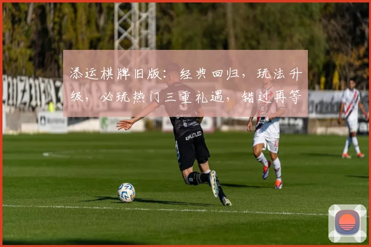 添运棋牌旧版：经典回归，玩法升级，必玩热门三重礼遇，错过再等