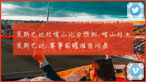 莫斯巴达对喀山比分预测,喀山对决莫斯巴达,赛事前瞻谁将问鼎