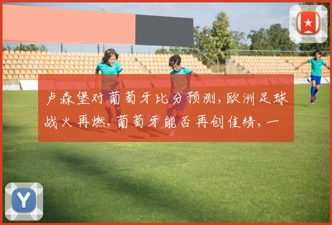 卢森堡对葡萄牙比分预测,欧洲足球战火再燃,葡萄牙能否再创佳绩,一扫阴霾