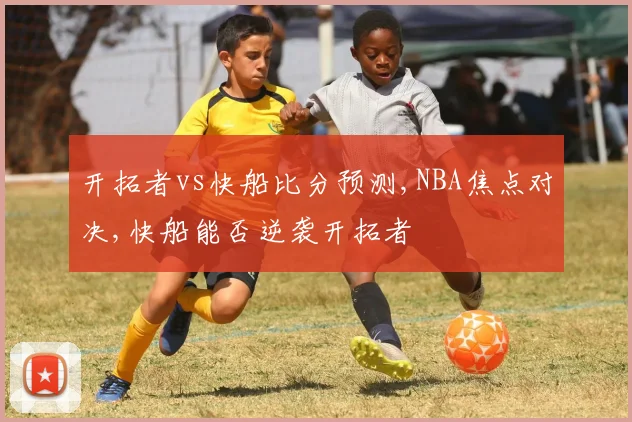 开拓者vs快船比分预测,NBA焦点对决,快船能否逆袭开拓者